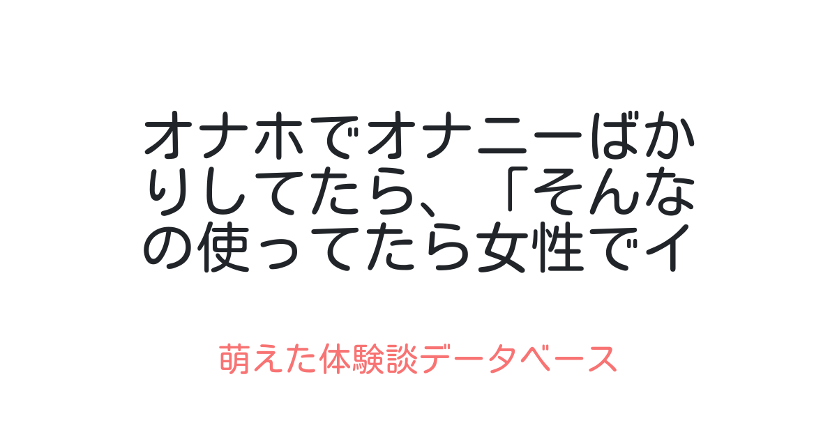 オナホでオナニーばかりしてたら、「そんなの使ってたら女性でイケなくなるよ！」と母に怒られた 萌えた体験談データベース