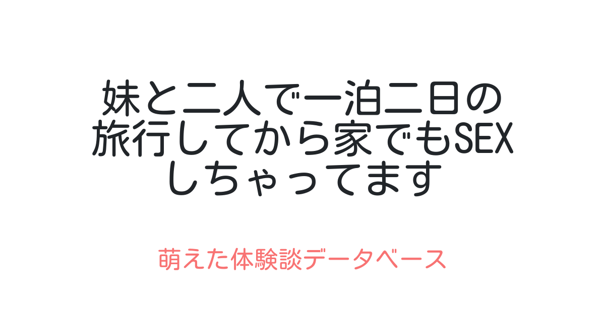 妹と二人で一泊二日の旅行してから家でもsexしちゃってます 萌えた体験談データベース