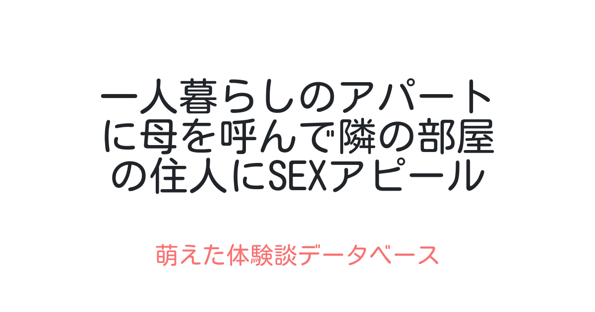 一人暮らしのアパートに母を呼んで隣の部屋の住人にsexアピールしてみた 萌えた体験談データベース